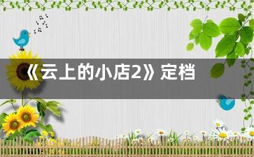 《云上的小店2》定档什么时候 《云上的小店2》都有哪些嘉宾